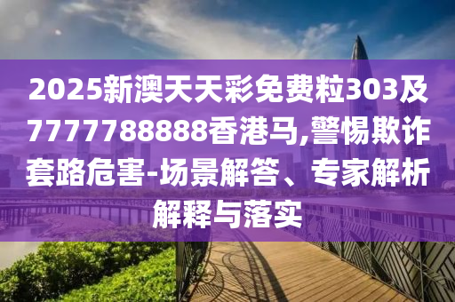 2025新澳天天彩免费粒303及7777788888香港马,警惕欺诈套路危害-场景解答、专家解析解释与落实